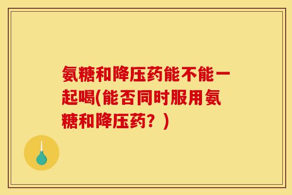 氨糖和降压药能不能一起喝(能否同时服用氨糖和降压药？)