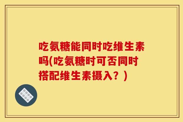 吃氨糖能同时吃维生素吗(吃氨糖时可否同时搭配维生素摄入？)