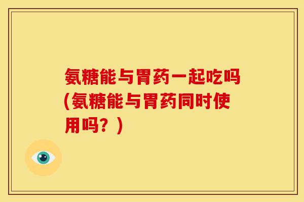 氨糖能与胃药一起吃吗(氨糖能与胃药同时使用吗？)