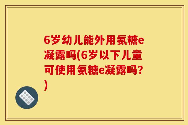 6岁幼儿能外用氨糖e凝露吗(6岁以下儿童可使用氨糖e凝露吗？)