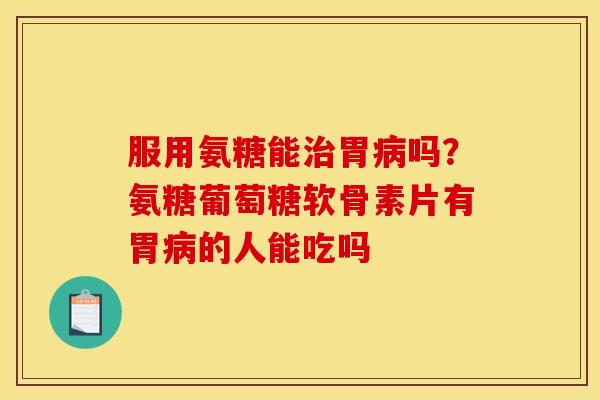 服用氨糖能治胃病吗？氨糖葡萄糖软骨素片有胃病的人能吃吗