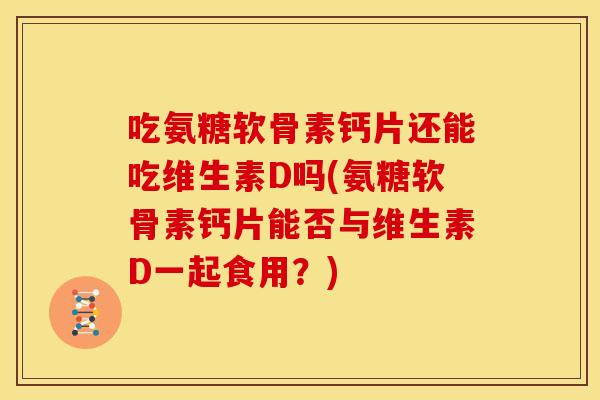 吃氨糖软骨素钙片还能吃维生素D吗(氨糖软骨素钙片能否与维生素D一起食用？)