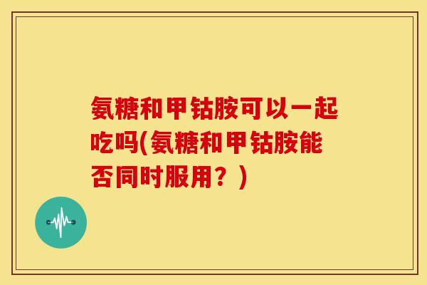 氨糖和甲钴胺可以一起吃吗(氨糖和甲钴胺能否同时服用？)