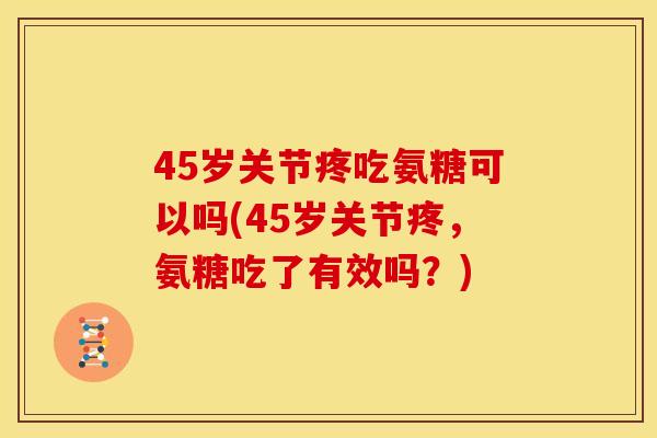 45岁关节疼吃氨糖可以吗(45岁关节疼，氨糖吃了有效吗？)