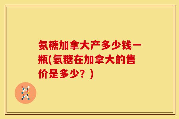 氨糖加拿大产多少钱一瓶(氨糖在加拿大的售价是多少？)