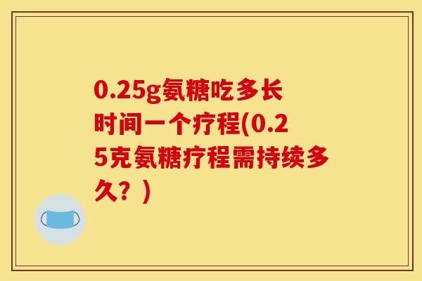 0.25g氨糖吃多长时间一个疗程(0.25克氨糖疗程需持续多久？)