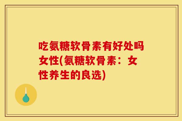 吃氨糖软骨素有好处吗女性(氨糖软骨素：女性养生的良选)