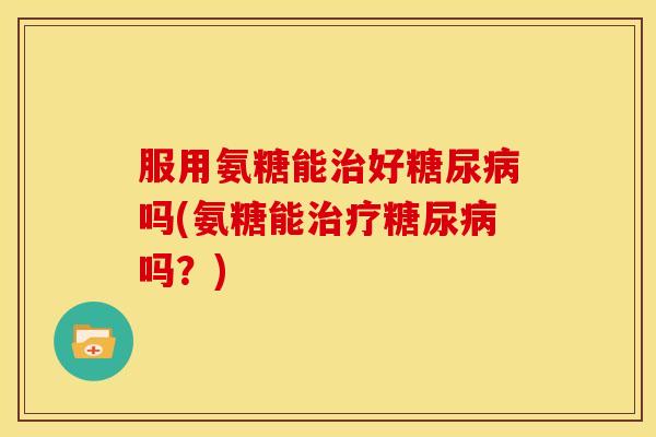 服用氨糖能治好糖尿病吗(氨糖能治疗糖尿病吗？)