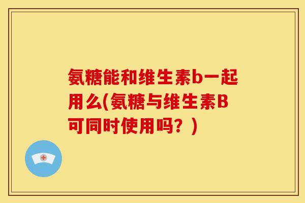氨糖能和维生素b一起用么(氨糖与维生素B可同时使用吗?)-第1张图片-关节骑士 氨糖能和维生素b一起用么(氨糖与维生素B可同时使用吗?)-第1张图片-关节骑士