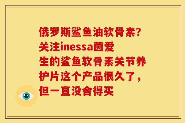 俄罗斯鲨鱼油软骨素？关注inessa茵爱生的鲨鱼软骨素关节养护片这个产品很久了，但一直没舍得买
