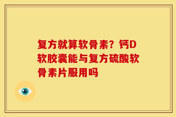 复方就算软骨素？钙D软胶囊能与复方硫酸软骨素片服用吗