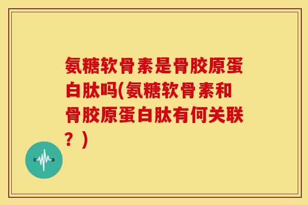氨糖软骨素是骨胶原蛋白肽吗(氨糖软骨素和骨胶原蛋白肽有何关联？)