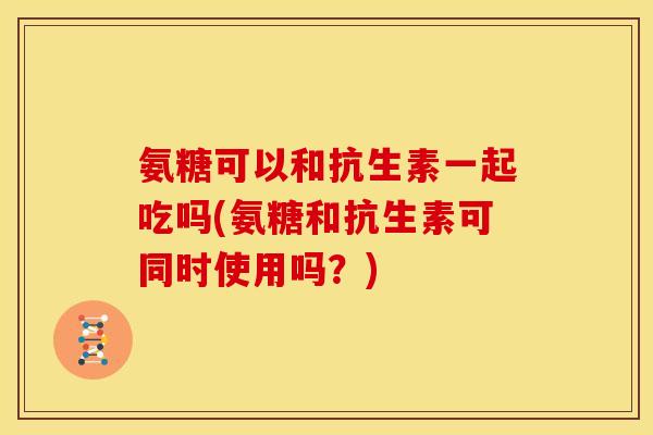 氨糖可以和抗生素一起吃吗(氨糖和抗生素可同时使用吗？)