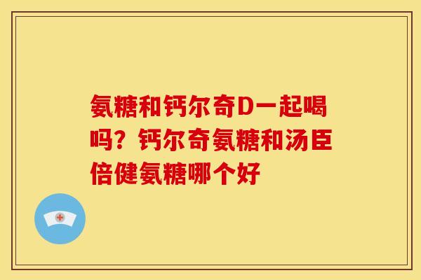 氨糖和钙尔奇D一起喝吗？钙尔奇氨糖和汤臣倍健氨糖哪个好