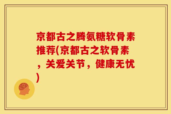 京都古之腾氨糖软骨素推荐(京都古之软骨素，关爱关节，健康无忧)