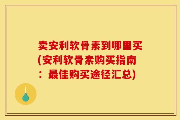 卖安利软骨素到哪里买(安利软骨素购买指南：最佳购买途径汇总)