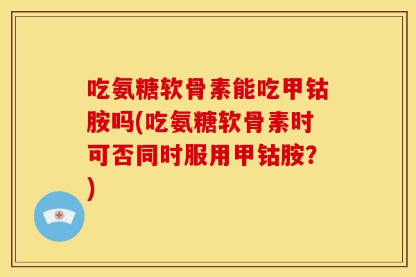 吃氨糖软骨素能吃甲钴胺吗(吃氨糖软骨素时可否同时服用甲钴胺？)