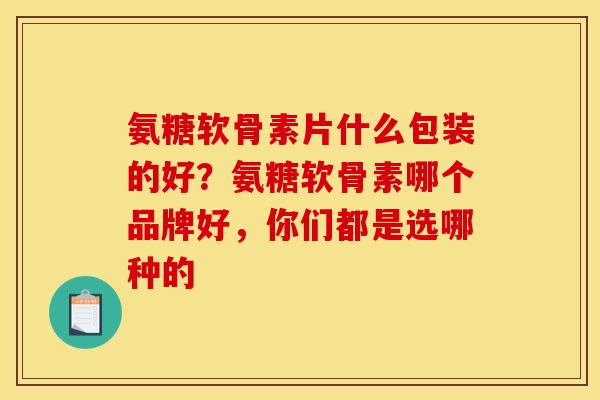 氨糖软骨素片什么包装的好？氨糖软骨素哪个品牌好，你们都是选哪种的