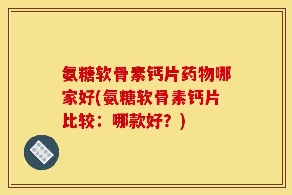 氨糖软骨素钙片药物哪家好(氨糖软骨素钙片比较：哪款好？)