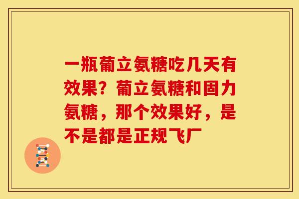 一瓶葡立氨糖吃几天有效果？葡立氨糖和固力氨糖，那个效果好，是不是都是正规飞厂