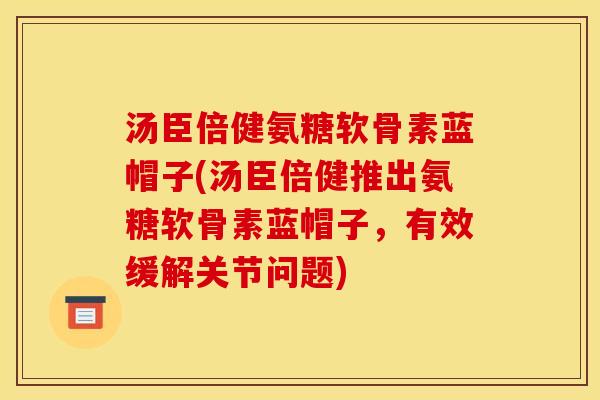 汤臣倍健氨糖软骨素蓝帽子(汤臣倍健推出氨糖软骨素蓝帽子，有效缓解关节问题)