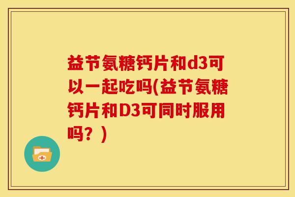 益节氨糖钙片和d3可以一起吃吗(益节氨糖钙片和D3可同时服用吗？)