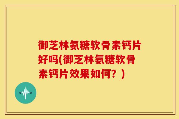 御芝林氨糖软骨素钙片好吗(御芝林氨糖软骨素钙片效果如何？)