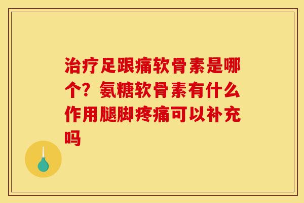 治疗足跟痛软骨素是哪个？氨糖软骨素有什么作用腿脚疼痛可以补充吗