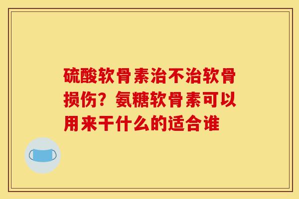 硫酸软骨素治不治软骨损伤？氨糖软骨素可以用来干什么的适合谁