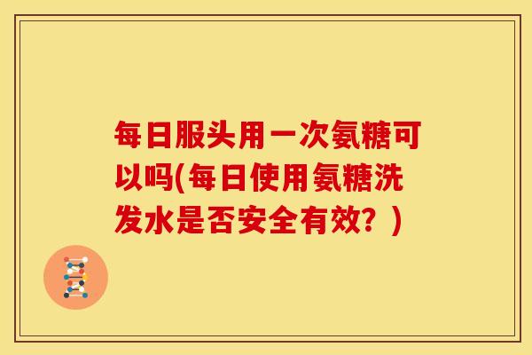 每日服头用一次氨糖可以吗(每日使用氨糖洗发水是否安全有效？)