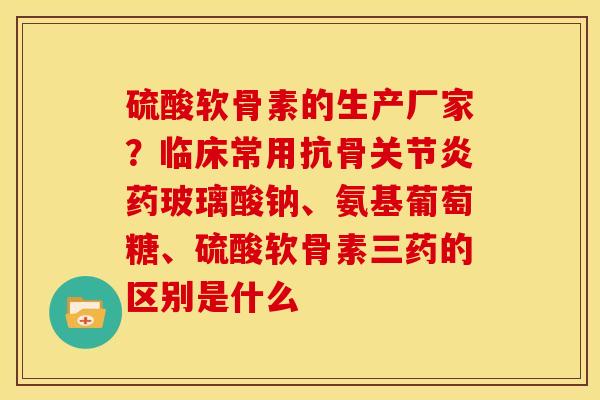 硫酸软骨素的生产厂家？临床常用抗骨关节炎药玻璃酸钠、氨基葡萄糖、硫酸软骨素三药的区别是什么