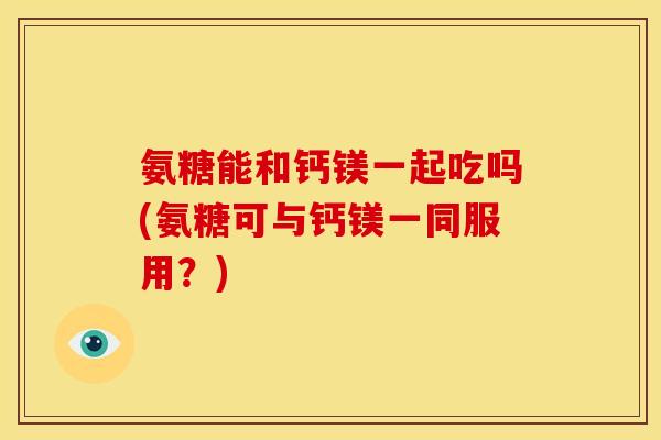氨糖能和钙镁一起吃吗(氨糖可与钙镁一同服用？)