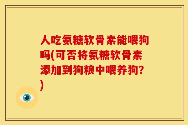 人吃氨糖软骨素能喂狗吗(可否将氨糖软骨素添加到狗粮中喂养狗？)