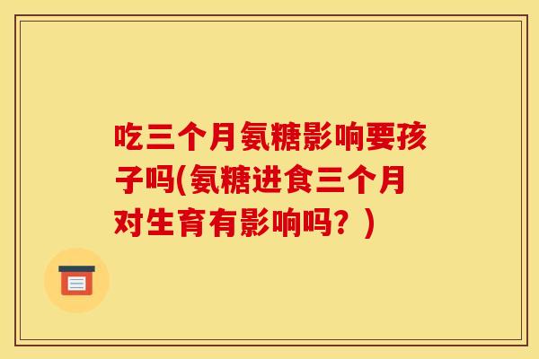 吃三个月氨糖影响要孩子吗(氨糖进食三个月对生育有影响吗?)-第1张图片-关节骑士 吃三个月氨糖影响要孩子吗(氨糖进食三个月对生育有影响吗?)-第1张图片-关节骑士