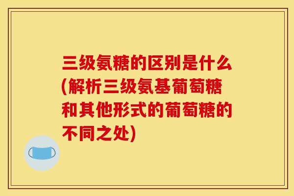 三级氨糖的区别是什么(解析三级氨基葡萄糖和其他形式的葡萄糖的不同之处)