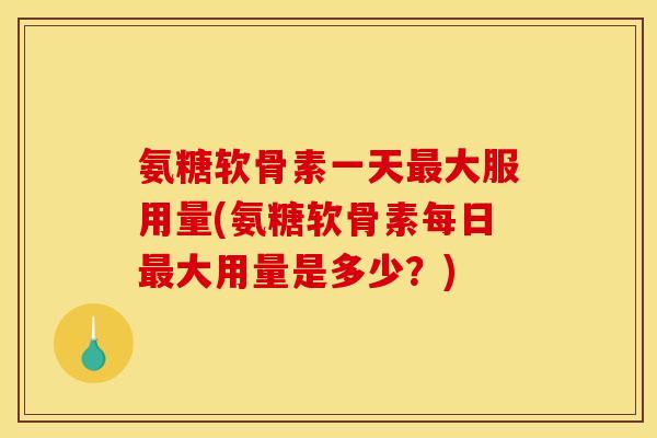 氨糖软骨素一天最大服用量(氨糖软骨素每日最大用量是多少？)