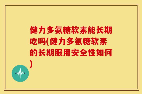 健力多氨糖软素能长期吃吗(健力多氨糖软素的长期服用安全性如何)