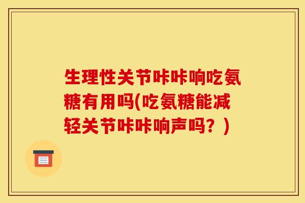 生理性关节咔咔响吃氨糖有用吗(吃氨糖能减轻关节咔咔响声吗？)