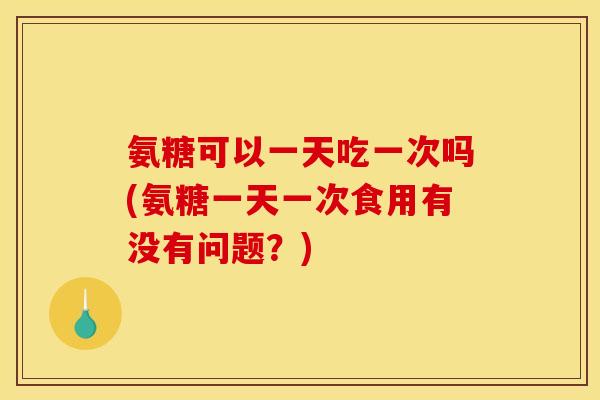 氨糖可以一天吃一次吗(氨糖一天一次食用有没有问题？)