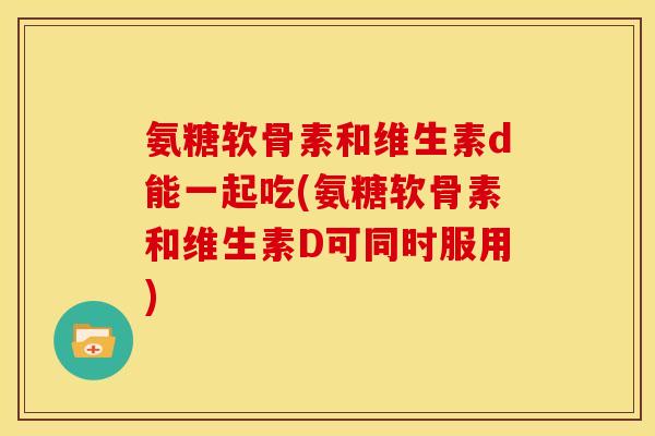 氨糖软骨素和维生素d能一起吃(氨糖软骨素和维生素D可同时服用)-第1张图片-关节骑士 氨糖软骨素和维生素d能一起吃(氨糖软骨素和维生素D可同时服用)-第1张图片-关节骑士