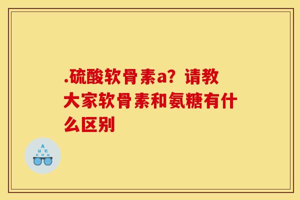 .硫酸软骨素a？请教大家软骨素和氨糖有什么区别