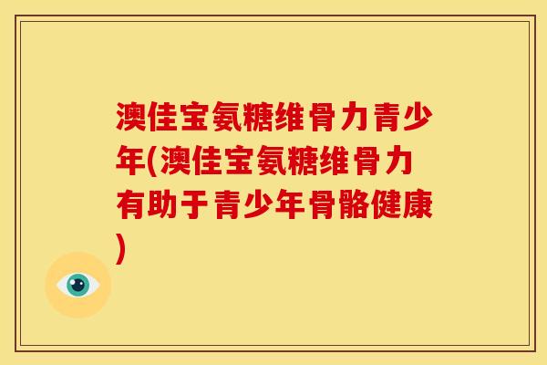 澳佳宝氨糖维骨力青少年(澳佳宝氨糖维骨力有助于青少年骨骼健康)