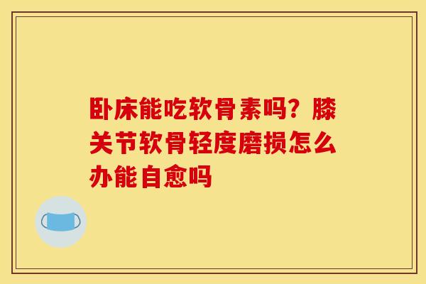 卧床能吃软骨素吗？膝关节软骨轻度磨损怎么办能自愈吗
