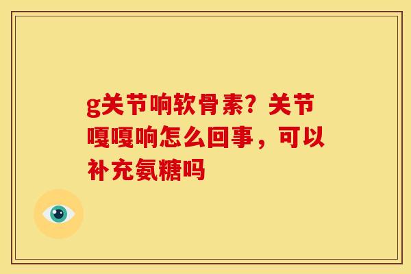 g关节响软骨素？关节嘎嘎响怎么回事，可以补充氨糖吗