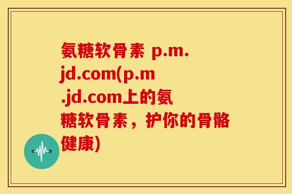 氨糖软骨素 p.m.jd.com(p.m.jd.com上的氨糖软骨素，护你的骨骼健康)