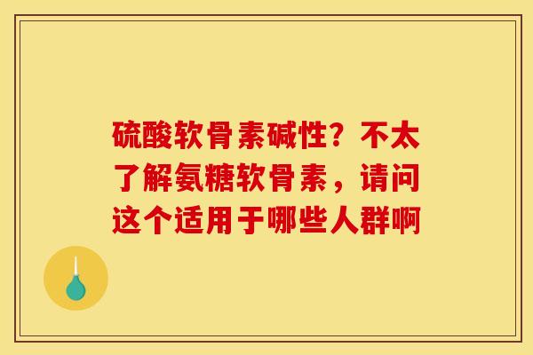 硫酸软骨素碱性？不太了解氨糖软骨素，请问这个适用于哪些人群啊
