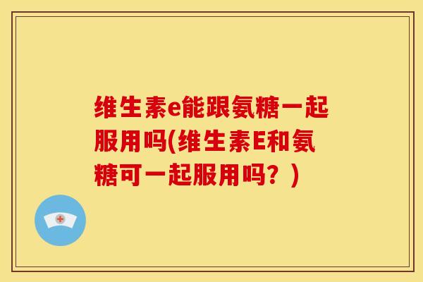 维生素e能跟氨糖一起服用吗(维生素E和氨糖可一起服用吗？)
