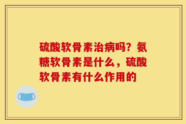 硫酸软骨素治病吗？氨糖软骨素是什么，硫酸软骨素有什么作用的