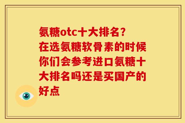 氨糖otc十大排名？在选氨糖软骨素的时候你们会参考进口氨糖十大排名吗还是买国产的好点