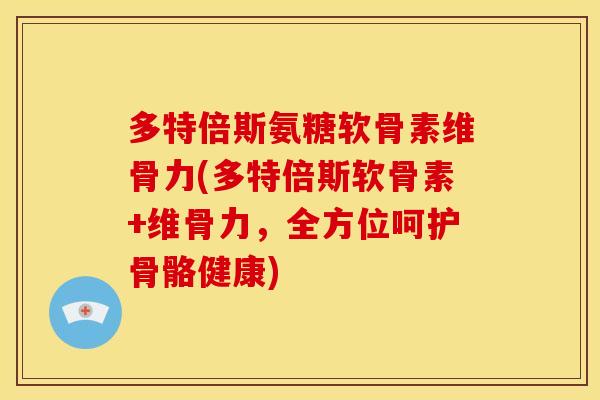 多特倍斯氨糖软骨素维骨力(多特倍斯软骨素+维骨力，全方位呵护骨骼健康)